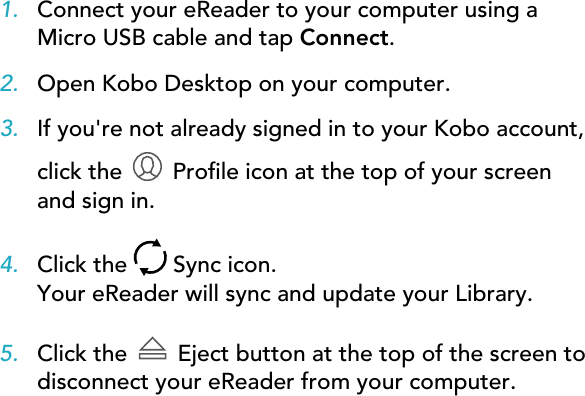 1. Connect your eReader to your computer using aMicro USB cable and tap Connect.2. Open Kobo Desktop on your computer.3. If you&apos;re not already signed in to your Kobo account,click the   Prole icon at the top of your screenand sign in.4. Click the   Sync icon.Your eReader will sync and update your Library.5. Click the  Eject button at the top of the screen todisconnect your eReader from your computer.