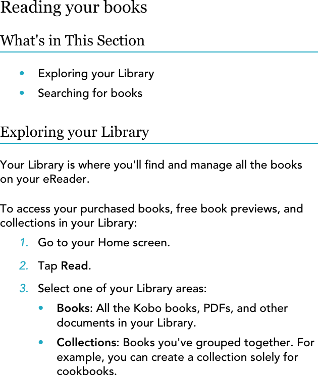 Reading your booksWhat&apos;s in This Section•Exploring your Library•Searching for booksExploring your LibraryYour Library is where you&apos;ll nd and manage all the bookson your eReader.To access your purchased books, free book previews, andcollections in your Library:1. Go to your Home screen.2. Tap Read.3. Select one of your Library areas:•Books: All the Kobo books, PDFs, and otherdocuments in your Library.•Collections: Books you&apos;ve grouped together. Forexample, you can create a collection solely forcookbooks.