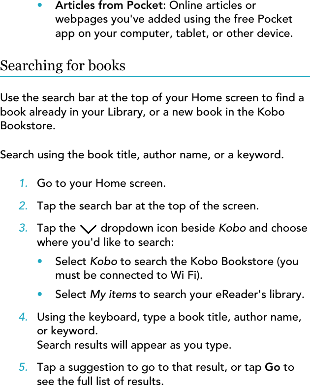 •Articles from Pocket: Online articles orwebpages you&apos;ve added using the free Pocketapp on your computer, tablet, or other device.Searching for booksUse the search bar at the top of your Home screen to nd abook already in your Library, or a new book in the KoboBookstore.Search using the book title, author name, or a keyword.1. Go to your Home screen.2. Tap the search bar at the top of the screen.3. Tap the  dropdown icon beside Kobo and choosewhere you&apos;d like to search:•Select Kobo to search the Kobo Bookstore (youmust be connected to Wi Fi).•Select My items to search your eReader&apos;s library.4. Using the keyboard, type a book title, author name,or keyword.Search results will appear as you type.5. Tap a suggestion to go to that result, or tap Go tosee the full list of results.