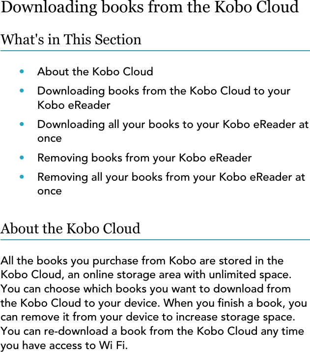 Downloading books from the Kobo CloudWhat&apos;s in This Section•About the Kobo Cloud•Downloading books from the Kobo Cloud to yourKobo eReader•Downloading all your books to your Kobo eReader atonce•Removing books from your Kobo eReader•Removing all your books from your Kobo eReader atonceAbout the Kobo CloudAll the books you purchase from Kobo are stored in theKobo Cloud, an online storage area with unlimited space.You can choose which books you want to download fromthe Kobo Cloud to your device. When you nish a book, youcan remove it from your device to increase storage space.You can re-download a book from the Kobo Cloud any timeyou have access to Wi Fi.