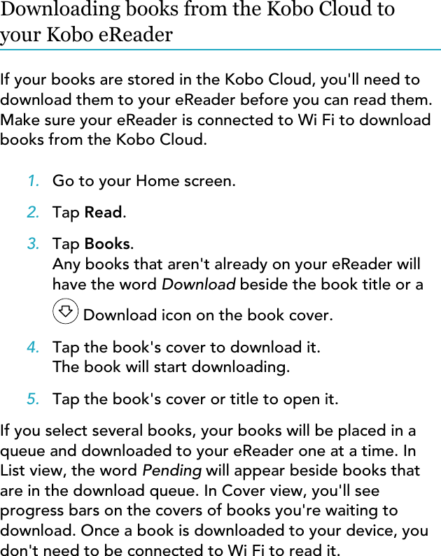 Downloading books from the Kobo Cloud toyour Kobo eReaderIf your books are stored in the Kobo Cloud, you&apos;ll need todownload them to your eReader before you can read them.Make sure your eReader is connected to Wi Fi to downloadbooks from the Kobo Cloud.1. Go to your Home screen.2. Tap Read.3. Tap Books.Any books that aren&apos;t already on your eReader willhave the word Download beside the book title or a Download icon on the book cover.4. Tap the book&apos;s cover to download it.The book will start downloading.5. Tap the book&apos;s cover or title to open it.If you select several books, your books will be placed in aqueue and downloaded to your eReader one at a time. InList view, the word Pending will appear beside books thatare in the download queue. In Cover view, you&apos;ll seeprogress bars on the covers of books you&apos;re waiting todownload. Once a book is downloaded to your device, youdon&apos;t need to be connected to Wi Fi to read it.