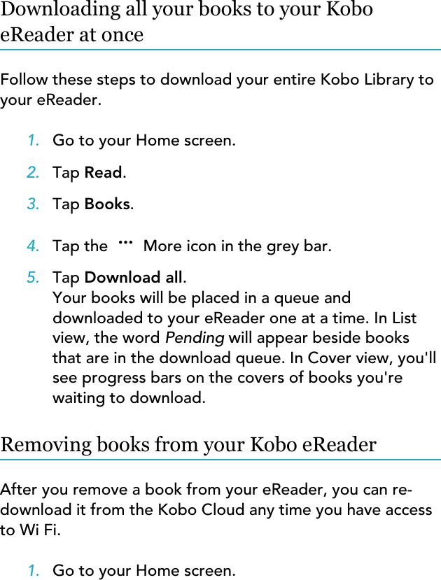 Downloading all your books to your KoboeReader at onceFollow these steps to download your entire Kobo Library toyour eReader.1. Go to your Home screen.2. Tap Read.3. Tap Books.4. Tap the  More icon in the grey bar.5. Tap Download all.Your books will be placed in a queue anddownloaded to your eReader one at a time. In Listview, the word Pending will appear beside booksthat are in the download queue. In Cover view, you&apos;llsee progress bars on the covers of books you&apos;rewaiting to download.Removing books from your Kobo eReaderAfter you remove a book from your eReader, you can re-download it from the Kobo Cloud any time you have accessto Wi Fi.1. Go to your Home screen.