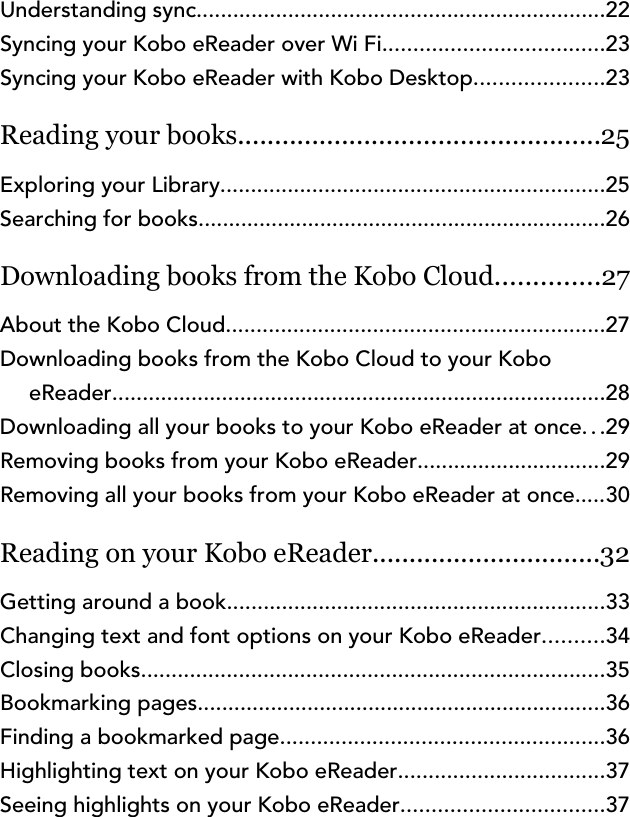 Understanding sync...................................................................22Syncing your Kobo eReader over Wi Fi....................................23Syncing your Kobo eReader with Kobo Desktop.....................23Reading your books.................................................25Exploring your Library...............................................................25Searching for books...................................................................26Downloading books from the Kobo Cloud..............27About the Kobo Cloud..............................................................27Downloading books from the Kobo Cloud to your KoboeReader.................................................................................28Downloading all your books to your Kobo eReader at once...29Removing books from your Kobo eReader...............................29Removing all your books from your Kobo eReader at once.....30Reading on your Kobo eReader...............................32Getting around a book..............................................................33Changing text and font options on your Kobo eReader..........34Closing books............................................................................35Bookmarking pages...................................................................36Finding a bookmarked page.....................................................36Highlighting text on your Kobo eReader..................................37Seeing highlights on your Kobo eReader.................................37