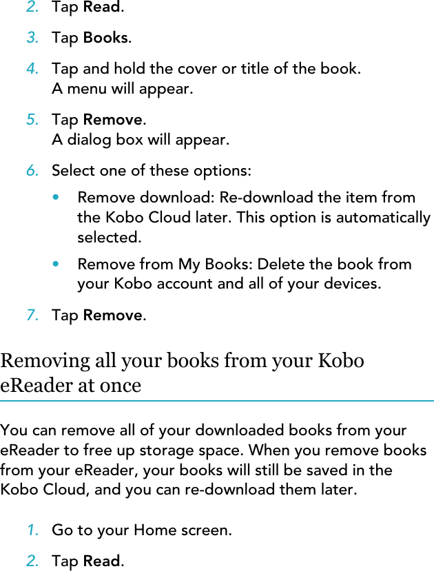 2. Tap Read.3. Tap Books.4. Tap and hold the cover or title of the book.A menu will appear.5. Tap Remove.A dialog box will appear.6. Select one of these options:•Remove download: Re-download the item fromthe Kobo Cloud later. This option is automaticallyselected.•Remove from My Books: Delete the book fromyour Kobo account and all of your devices.7. Tap Remove.Removing all your books from your KoboeReader at onceYou can remove all of your downloaded books from youreReader to free up storage space. When you remove booksfrom your eReader, your books will still be saved in theKobo Cloud, and you can re-download them later.1. Go to your Home screen.2. Tap Read.