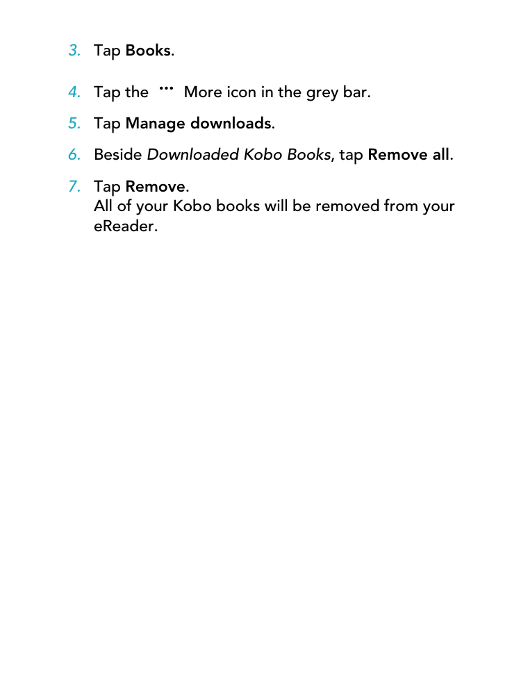 3. Tap Books.4. Tap the   More icon in the grey bar.5. Tap Manage downloads.6. Beside Downloaded Kobo Books, tap Remove all.7. Tap Remove.All of your Kobo books will be removed from youreReader.