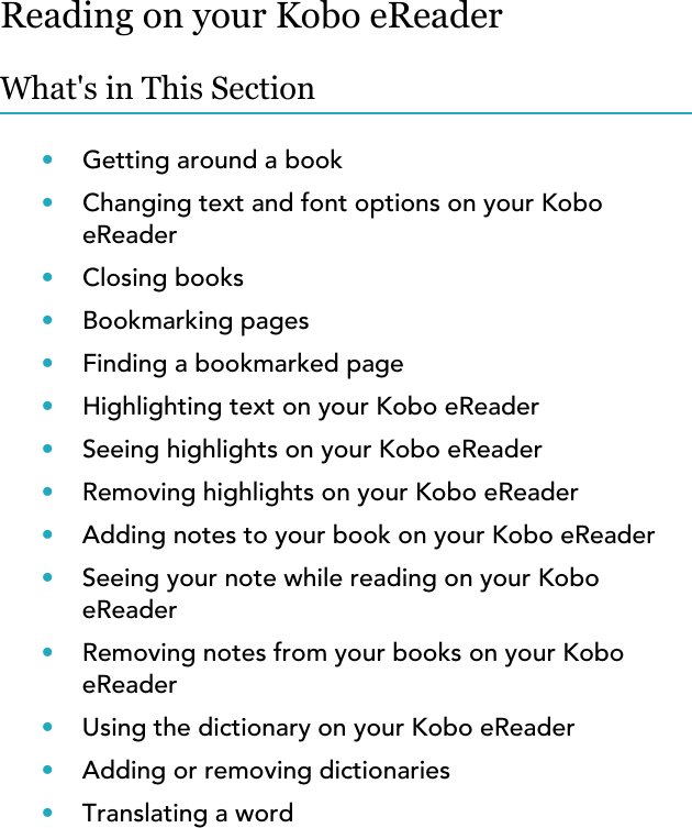 Reading on your Kobo eReaderWhat&apos;s in This Section•Getting around a book•Changing text and font options on your KoboeReader•Closing books•Bookmarking pages•Finding a bookmarked page•Highlighting text on your Kobo eReader•Seeing highlights on your Kobo eReader•Removing highlights on your Kobo eReader•Adding notes to your book on your Kobo eReader•Seeing your note while reading on your KoboeReader•Removing notes from your books on your KoboeReader•Using the dictionary on your Kobo eReader•Adding or removing dictionaries•Translating a word