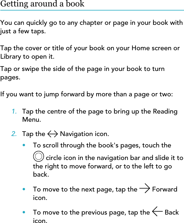 Getting around a bookYou can quickly go to any chapter or page in your book withjust a few taps.Tap the cover or title of your book on your Home screen orLibrary to open it.Tap or swipe the side of the page in your book to turnpages.If you want to jump forward by more than a page or two:1. Tap the centre of the page to bring up the ReadingMenu.2. Tap the   Navigation icon.•To scroll through the book&apos;s pages, touch the circle icon in the navigation bar and slide it tothe right to move forward, or to the left to goback.•To move to the next page, tap the   Forwardicon.•To move to the previous page, tap the   Backicon.