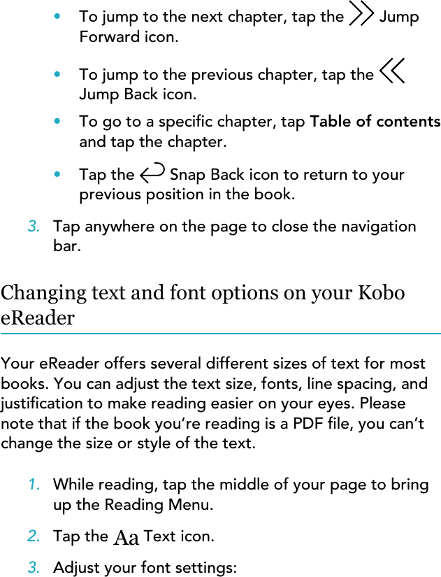 •To jump to the next chapter, tap the  JumpForward icon.•To jump to the previous chapter, tap theJump Back icon.•To go to a specic chapter, tap Table of contentsand tap the chapter.•Tap the  Snap Back icon to return to yourprevious position in the book.3. Tap anywhere on the page to close the navigationbar.Changing text and font options on your KoboeReaderYour eReader offers several different sizes of text for mostbooks. You can adjust the text size, fonts, line spacing, andjustication to make reading easier on your eyes. Pleasenote that if the book you’re reading is a PDF le, you can’tchange the size or style of the text.1. While reading, tap the middle of your page to bringup the Reading Menu.2. Tap the Aa Text icon.3. Adjust your font settings: