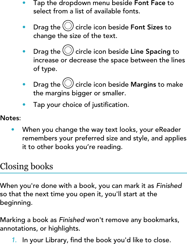 •Tap the dropdown menu beside Font Face toselect from a list of available fonts.•Drag the  circle icon beside Font Sizes tochange the size of the text.•Drag the   circle icon beside Line Spacing toincrease or decrease the space between the linesof type.•Drag the  circle icon beside Margins to makethe margins bigger or smaller.•Tap your choice of justication.Notes:•When you change the way text looks, your eReaderremembers your preferred size and style, and appliesit to other books you’re reading.Closing booksWhen you&apos;re done with a book, you can mark it as Finishedso that the next time you open it, you&apos;ll start at thebeginning.Marking a book as Finished won&apos;t remove any bookmarks,annotations, or highlights.1. In your Library, nd the book you&apos;d like to close.