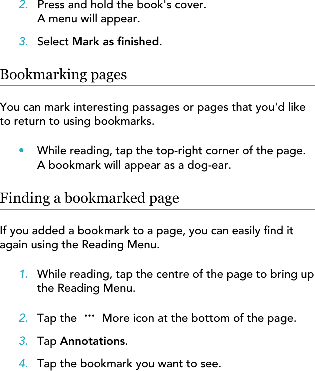 2. Press and hold the book&apos;s cover.A menu will appear.3. Select Mark as nished.Bookmarking pagesYou can mark interesting passages or pages that you&apos;d liketo return to using bookmarks.•While reading, tap the top-right corner of the page.A bookmark will appear as a dog-ear.Finding a bookmarked pageIf you added a bookmark to a page, you can easily nd itagain using the Reading Menu.1. While reading, tap the centre of the page to bring upthe Reading Menu.2. Tap the   More icon at the bottom of the page.3. Tap Annotations.4. Tap the bookmark you want to see.