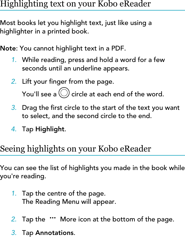 Highlighting text on your Kobo eReaderMost books let you highlight text, just like using ahighlighter in a printed book.Note: You cannot highlight text in a PDF.1. While reading, press and hold a word for a fewseconds until an underline appears.2. Lift your nger from the page.You&apos;ll see a   circle at each end of the word.3. Drag the rst circle to the start of the text you wantto select, and the second circle to the end.4. Tap Highlight.Seeing highlights on your Kobo eReaderYou can see the list of highlights you made in the book whileyou&apos;re reading.1. Tap the centre of the page.The Reading Menu will appear.2. Tap the   More icon at the bottom of the page.3. Tap Annotations.