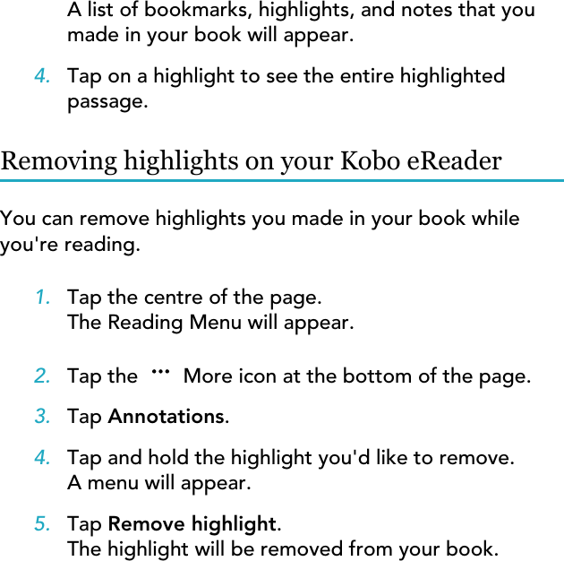 A list of bookmarks, highlights, and notes that youmade in your book will appear.4. Tap on a highlight to see the entire highlightedpassage.Removing highlights on your Kobo eReaderYou can remove highlights you made in your book whileyou&apos;re reading.1. Tap the centre of the page.The Reading Menu will appear.2. Tap the   More icon at the bottom of the page.3. Tap Annotations.4. Tap and hold the highlight you&apos;d like to remove.A menu will appear.5. Tap Remove highlight.The highlight will be removed from your book.