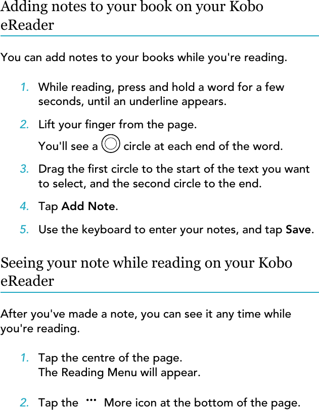 Adding notes to your book on your KoboeReaderYou can add notes to your books while you&apos;re reading.1. While reading, press and hold a word for a fewseconds, until an underline appears.2. Lift your nger from the page.You&apos;ll see a  circle at each end of the word.3. Drag the rst circle to the start of the text you wantto select, and the second circle to the end.4. Tap Add Note.5. Use the keyboard to enter your notes, and tap Save.Seeing your note while reading on your KoboeReaderAfter you&apos;ve made a note, you can see it any time whileyou&apos;re reading.1. Tap the centre of the page.The Reading Menu will appear.2. Tap the  More icon at the bottom of the page.