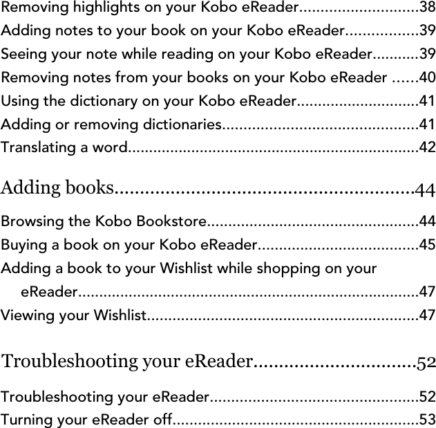 Removing highlights on your Kobo eReader............................38Adding notes to your book on your Kobo eReader.................39Seeing your note while reading on your Kobo eReader...........39Removing notes from your books on your Kobo eReader ......40Using the dictionary on your Kobo eReader.............................41Adding or removing dictionaries..............................................41Translating a word.....................................................................42Adding books...........................................................44Browsing the Kobo Bookstore..................................................44Buying a book on your Kobo eReader......................................45Adding a book to your Wishlist while shopping on youreReader.................................................................................47Viewing your Wishlist................................................................47Troubleshooting your eReader................................52Troubleshooting your eReader.................................................52Turning your eReader off..........................................................53