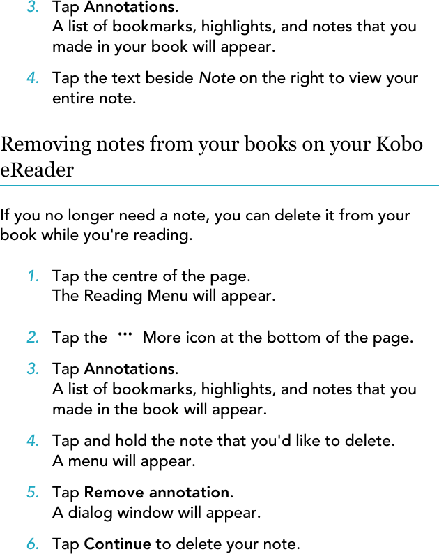 3. Tap Annotations.A list of bookmarks, highlights, and notes that youmade in your book will appear.4. Tap the text beside Note on the right to view yourentire note.Removing notes from your books on your KoboeReaderIf you no longer need a note, you can delete it from yourbook while you&apos;re reading.1. Tap the centre of the page.The Reading Menu will appear.2. Tap the   More icon at the bottom of the page.3. Tap Annotations.A list of bookmarks, highlights, and notes that youmade in the book will appear.4. Tap and hold the note that you&apos;d like to delete.A menu will appear.5. Tap Remove annotation.A dialog window will appear.6. Tap Continue to delete your note.