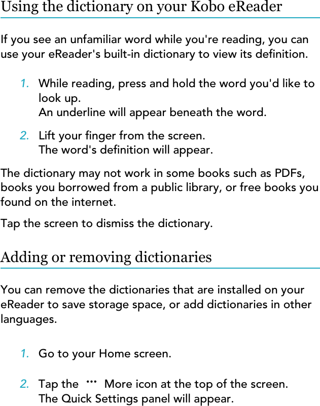 Using the dictionary on your Kobo eReaderIf you see an unfamiliar word while you&apos;re reading, you canuse your eReader&apos;s built-in dictionary to view its denition.1. While reading, press and hold the word you&apos;d like tolook up.An underline will appear beneath the word.2. Lift your nger from the screen.The word&apos;s denition will appear.The dictionary may not work in some books such as PDFs,books you borrowed from a public library, or free books youfound on the internet.Tap the screen to dismiss the dictionary.Adding or removing dictionariesYou can remove the dictionaries that are installed on youreReader to save storage space, or add dictionaries in otherlanguages.1. Go to your Home screen.2. Tap the  More icon at the top of the screen.The Quick Settings panel will appear.