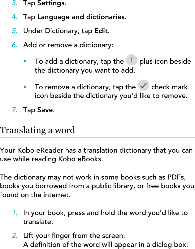 3. Tap Settings.4. Tap Language and dictionaries.5. Under Dictionary, tap Edit.6. Add or remove a dictionary:•To add a dictionary, tap the  plus icon besidethe dictionary you want to add.•To remove a dictionary, tap the   check markicon beside the dictionary you&apos;d like to remove.7. Tap Save.Translating a wordYour Kobo eReader has a translation dictionary that you canuse while reading Kobo eBooks.The dictionary may not work in some books such as PDFs,books you borrowed from a public library, or free books youfound on the internet.1. In your book, press and hold the word you&apos;d like totranslate.2. Lift your nger from the screen.A denition of the word will appear in a dialog box.