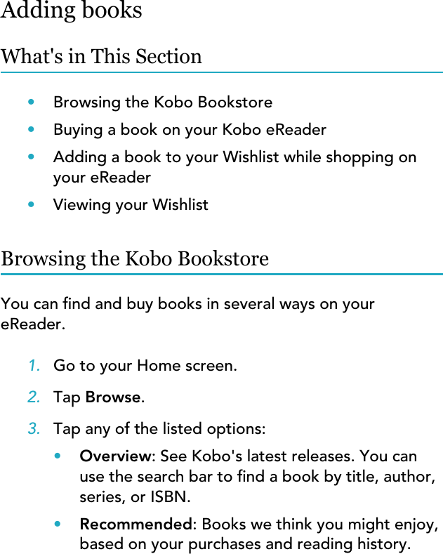 Adding booksWhat&apos;s in This Section•Browsing the Kobo Bookstore•Buying a book on your Kobo eReader•Adding a book to your Wishlist while shopping onyour eReader•Viewing your WishlistBrowsing the Kobo BookstoreYou can nd and buy books in several ways on youreReader.1. Go to your Home screen.2. Tap Browse.3. Tap any of the listed options:•Overview: See Kobo&apos;s latest releases. You canuse the search bar to nd a book by title, author,series, or ISBN.•Recommended: Books we think you might enjoy,based on your purchases and reading history.