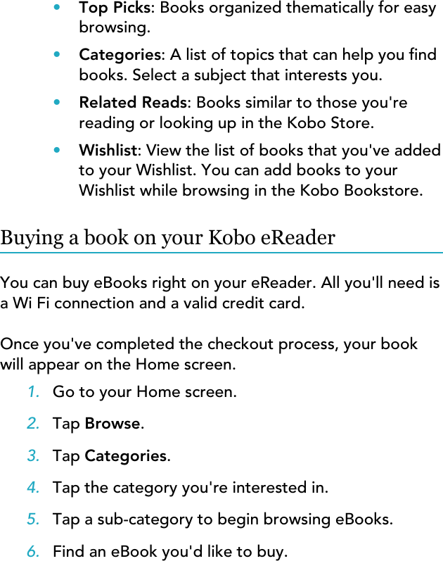 •Top Picks: Books organized thematically for easybrowsing.•Categories: A list of topics that can help you ndbooks. Select a subject that interests you.•Related Reads: Books similar to those you&apos;rereading or looking up in the Kobo Store.•Wishlist: View the list of books that you&apos;ve addedto your Wishlist. You can add books to yourWishlist while browsing in the Kobo Bookstore.Buying a book on your Kobo eReaderYou can buy eBooks right on your eReader. All you&apos;ll need isa Wi Fi connection and a valid credit card.Once you&apos;ve completed the checkout process, your bookwill appear on the Home screen.1. Go to your Home screen.2. Tap Browse.3. Tap Categories.4. Tap the category you&apos;re interested in.5. Tap a sub-category to begin browsing eBooks.6. Find an eBook you&apos;d like to buy.