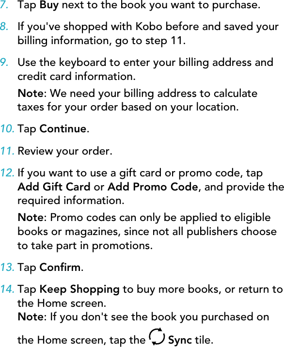 7. Tap Buy next to the book you want to purchase.8. If you&apos;ve shopped with Kobo before and saved yourbilling information, go to step 11.9. Use the keyboard to enter your billing address andcredit card information.Note: We need your billing address to calculatetaxes for your order based on your location.10. Tap Continue.11. Review your order.12. If you want to use a gift card or promo code, tapAdd Gift Card or Add Promo Code, and provide therequired information.Note: Promo codes can only be applied to eligiblebooks or magazines, since not all publishers chooseto take part in promotions.13. Tap Conrm.14. Tap Keep Shopping to buy more books, or return tothe Home screen.Note: If you don&apos;t see the book you purchased onthe Home screen, tap the   Sync tile.