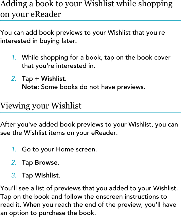 Adding a book to your Wishlist while shoppingon your eReaderYou can add book previews to your Wishlist that you&apos;reinterested in buying later.1. While shopping for a book, tap on the book coverthat you&apos;re interested in.2. Tap + Wishlist.Note: Some books do not have previews.Viewing your WishlistAfter you&apos;ve added book previews to your Wishlist, you cansee the Wishlist items on your eReader.1. Go to your Home screen.2. Tap Browse.3. Tap Wishlist.You’ll see a list of previews that you added to your Wishlist.Tap on the book and follow the onscreen instructions toread it. When you reach the end of the preview, you&apos;ll havean option to purchase the book.