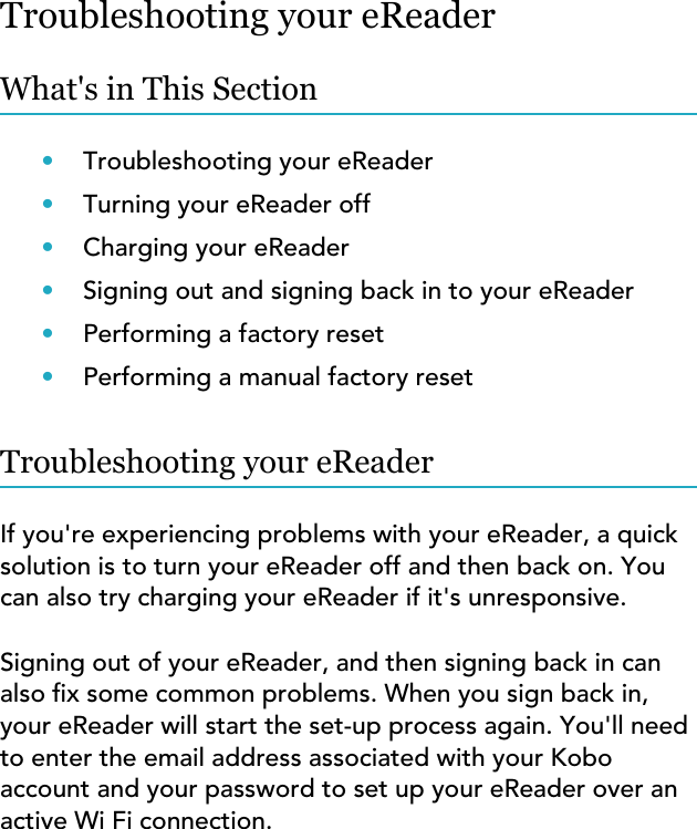 Troubleshooting your eReaderWhat&apos;s in This Section•Troubleshooting your eReader•Turning your eReader off•Charging your eReader•Signing out and signing back in to your eReader•Performing a factory reset•Performing a manual factory resetTroubleshooting your eReaderIf you&apos;re experiencing problems with your eReader, a quicksolution is to turn your eReader off and then back on. Youcan also try charging your eReader if it&apos;s unresponsive.Signing out of your eReader, and then signing back in canalso x some common problems. When you sign back in,your eReader will start the set-up process again. You&apos;ll needto enter the email address associated with your Koboaccount and your password to set up your eReader over anactive Wi Fi connection.