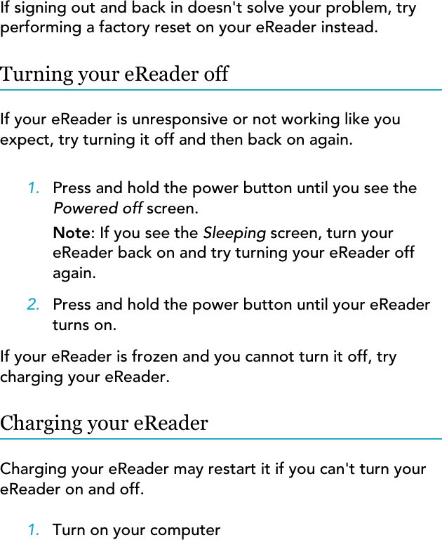 If signing out and back in doesn&apos;t solve your problem, tryperforming a factory reset on your eReader instead.Turning your eReader offIf your eReader is unresponsive or not working like youexpect, try turning it off and then back on again.1. Press and hold the power button until you see thePowered off screen.Note: If you see the Sleeping screen, turn youreReader back on and try turning your eReader offagain.2. Press and hold the power button until your eReaderturns on.If your eReader is frozen and you cannot turn it off, trycharging your eReader.Charging your eReaderCharging your eReader may restart it if you can&apos;t turn youreReader on and off.1. Turn on your computer