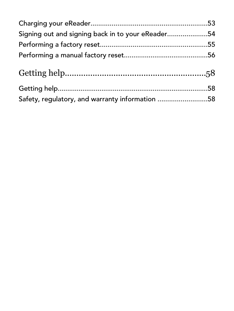 Charging your eReader.............................................................53Signing out and signing back in to your eReader.....................54Performing a factory reset........................................................55Performing a manual factory reset............................................56Getting help.............................................................58Getting help...............................................................................58Safety, regulatory, and warranty information ..........................58