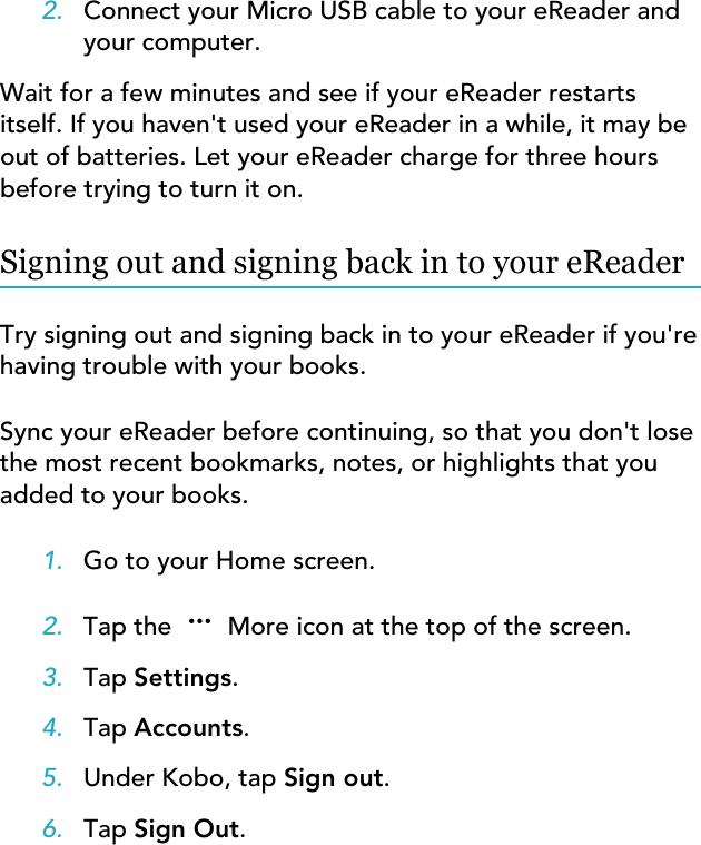 2. Connect your Micro USB cable to your eReader andyour computer.Wait for a few minutes and see if your eReader restartsitself. If you haven&apos;t used your eReader in a while, it may beout of batteries. Let your eReader charge for three hoursbefore trying to turn it on.Signing out and signing back in to your eReaderTry signing out and signing back in to your eReader if you&apos;rehaving trouble with your books.Sync your eReader before continuing, so that you don&apos;t losethe most recent bookmarks, notes, or highlights that youadded to your books.1. Go to your Home screen.2. Tap the  More icon at the top of the screen.3. Tap Settings.4. Tap Accounts.5. Under Kobo, tap Sign out.6. Tap Sign Out.