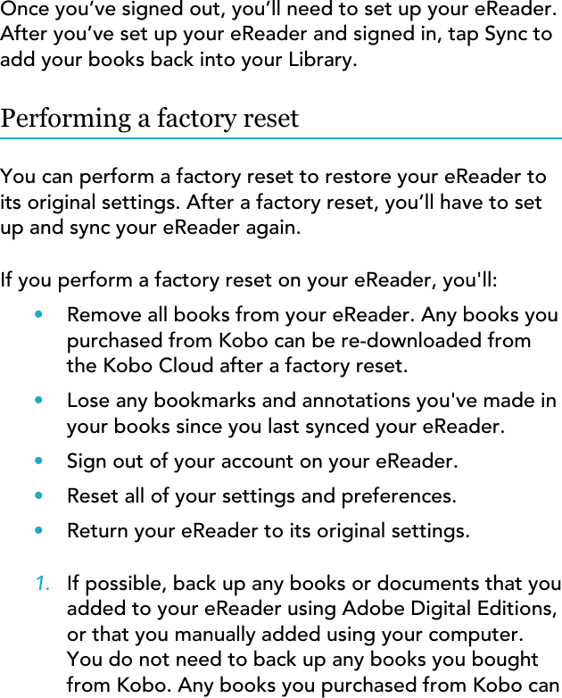 Once you’ve signed out, you’ll need to set up your eReader.After you’ve set up your eReader and signed in, tap Sync toadd your books back into your Library.Performing a factory resetYou can perform a factory reset to restore your eReader toits original settings. After a factory reset, you’ll have to setup and sync your eReader again.If you perform a factory reset on your eReader, you&apos;ll:•Remove all books from your eReader. Any books youpurchased from Kobo can be re-downloaded fromthe Kobo Cloud after a factory reset.•Lose any bookmarks and annotations you&apos;ve made inyour books since you last synced your eReader.•Sign out of your account on your eReader.•Reset all of your settings and preferences.•Return your eReader to its original settings.1. If possible, back up any books or documents that youadded to your eReader using Adobe Digital Editions,or that you manually added using your computer.You do not need to back up any books you boughtfrom Kobo. Any books you purchased from Kobo can