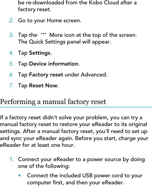 be re-downloaded from the Kobo Cloud after afactory reset.2. Go to your Home screen.3. Tap the   More icon at the top of the screen.The Quick Settings panel will appear.4. Tap Settings.5. Tap Device information.6. Tap Factory reset under Advanced.7. Tap Reset Now.Performing a manual factory resetIf a factory reset didn&apos;t solve your problem, you can try amanual factory reset to restore your eReader to its originalsettings. After a manual factory reset, you&apos;ll need to set upand sync your eReader again. Before you start, charge youreReader for at least one hour.1. Connect your eReader to a power source by doingone of the following:•Connect the included USB power cord to yourcomputer rst, and then your eReader.