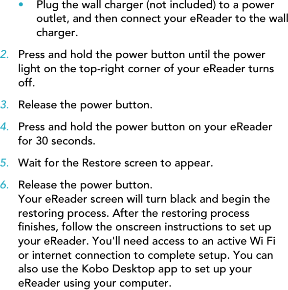 •Plug the wall charger (not included) to a poweroutlet, and then connect your eReader to the wallcharger.2. Press and hold the power button until the powerlight on the top-right corner of your eReader turnsoff.3. Release the power button.4. Press and hold the power button on your eReaderfor 30 seconds.5. Wait for the Restore screen to appear.6. Release the power button.Your eReader screen will turn black and begin therestoring process. After the restoring processnishes, follow the onscreen instructions to set upyour eReader. You&apos;ll need access to an active Wi Fior internet connection to complete setup. You canalso use the Kobo Desktop app to set up youreReader using your computer.