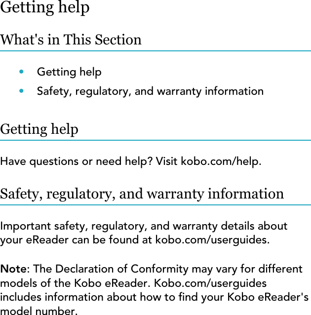 Getting helpWhat&apos;s in This Section•Getting help•Safety, regulatory, and warranty informationGetting helpHave questions or need help? Visit kobo.com/help.Safety, regulatory, and warranty informationImportant safety, regulatory, and warranty details aboutyour eReader can be found at kobo.com/userguides.Note: The Declaration of Conformity may vary for differentmodels of the Kobo eReader. Kobo.com/userguidesincludes information about how to nd your Kobo eReader&apos;smodel number.