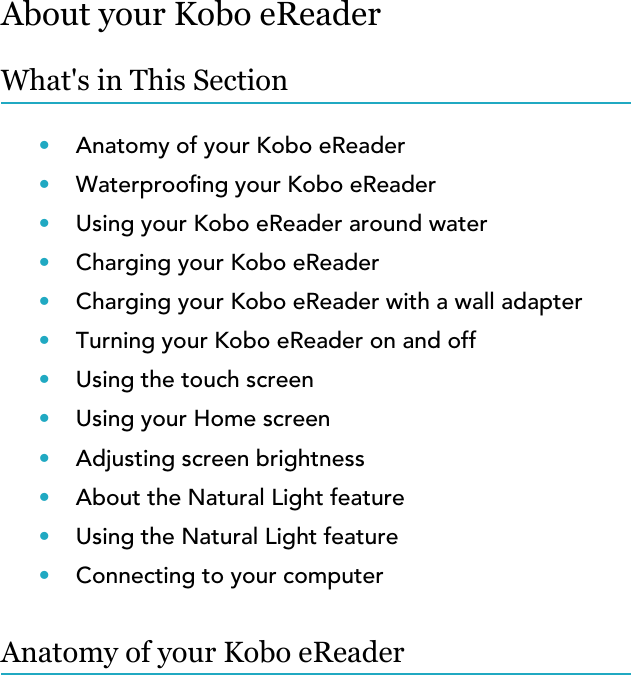 About your Kobo eReaderWhat&apos;s in This Section•Anatomy of your Kobo eReader•Waterproong your Kobo eReader•Using your Kobo eReader around water•Charging your Kobo eReader•Charging your Kobo eReader with a wall adapter•Turning your Kobo eReader on and off•Using the touch screen•Using your Home screen•Adjusting screen brightness•About the Natural Light feature•Using the Natural Light feature•Connecting to your computerAnatomy of your Kobo eReader