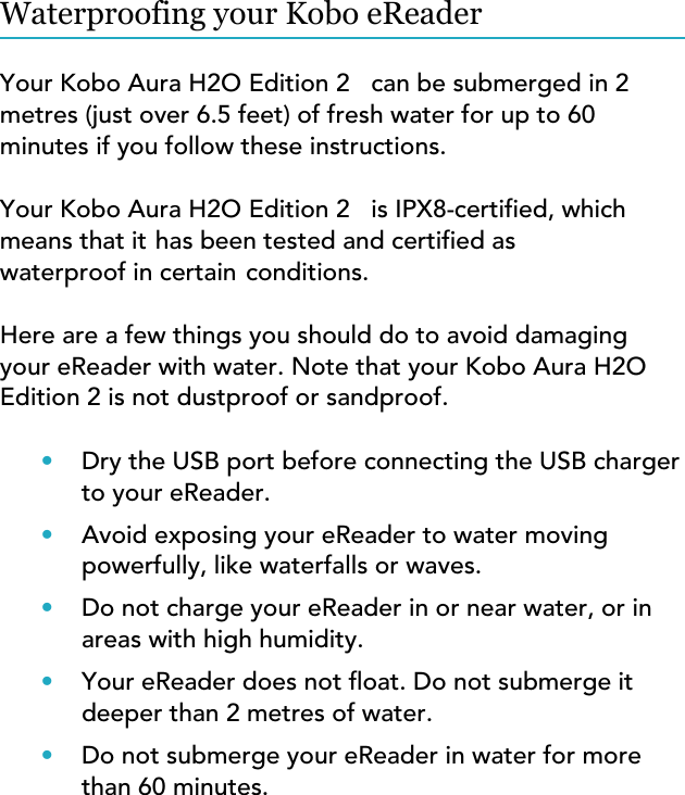 Waterproofing your Kobo eReaderYour Kobo Aura H2O Edition 2   can be submerged in 2 metres (just over 6.5 feet) of fresh water for up to 60 minutes if you follow these instructions.Your Kobo Aura H2O Edition 2   is IPX8-certified, which means that it has been tested and certified as waterproof in certain conditions.Here are a few things you should do to avoid damaging your eReader with water. Note that your Kobo Aura H2O Edition 2 is not dustproof or sandproof.•Dry the USB port before connecting the USB chargerto your eReader.•Avoid exposing your eReader to water movingpowerfully, like waterfalls or waves.•Do not charge your eReader in or near water, or inareas with high humidity.•Your eReader does not oat. Do not submerge itdeeper than 2 metres of water.•Do not submerge your eReader in water for morethan 60 minutes.