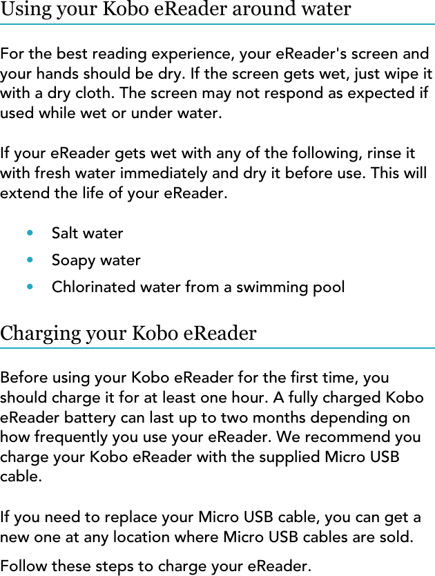 Using your Kobo eReader around waterFor the best reading experience, your eReader&apos;s screen andyour hands should be dry. If the screen gets wet, just wipe itwith a dry cloth. The screen may not respond as expected ifused while wet or under water.If your eReader gets wet with any of the following, rinse itwith fresh water immediately and dry it before use. This willextend the life of your eReader.•Salt water•Soapy water•Chlorinated water from a swimming poolCharging your Kobo eReaderBefore using your Kobo eReader for the rst time, youshould charge it for at least one hour. A fully charged KoboeReader battery can last up to two months depending onhow frequently you use your eReader. We recommend youcharge your Kobo eReader with the supplied Micro USBcable.If you need to replace your Micro USB cable, you can get anew one at any location where Micro USB cables are sold.Follow these steps to charge your eReader.