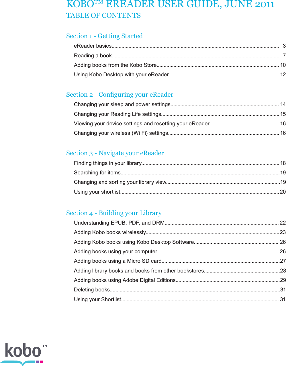 KOBO™ EREADER USER GUIDE, JUNE 2011 TABLE OF CONTENTSSection 1 - Getting Started  eReader basics.......................................................................................................................  3   Reading a book.......................................................................................................................  7   Adding books from the Kobo Store....................................................................................... 10   Using Kobo Desktop with your eReader............................................................................... 12Section 2 - Conguring your eReader    Changing your sleep and power settings............................................................................. 14   Changing your Reading Life settings.................................................................................... 15   Viewing your device settings and resetting your eReader.................................................. 16   Changing your wireless (Wi Fi) settings............................................................................... 16Section 3 - Navigate your eReader   Finding things in your library.................................................................................................. 18   Searching for items................................................................................................................. 19   Changing and sorting your library view................................................................................. 19   Using your shortlist................................................................................................................. 20 Section 4 - Building your Library  Understanding EPUB, PDF, and DRM................................................................................. 22   Adding Kobo books wirelessly............................................................................................... 23   Adding Kobo books using Kobo Desktop Software............................................................ 26   Adding books using your computer....................................................................................... 26   Adding books using a Micro SD card....................................................................................27   Adding library books and books from other bookstores......................................................28   Adding books using Adobe Digital Editions..........................................................................29   Deleting books.........................................................................................................................31   Using your Shortlist................................................................................................................ 31 