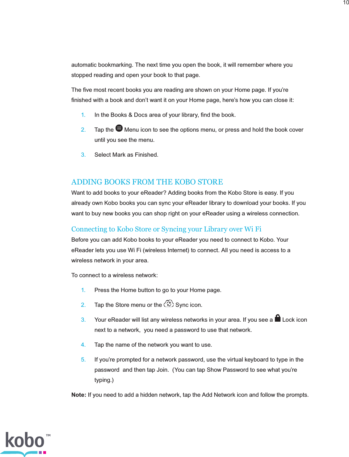 10automatic bookmarking. The next time you open the book, it will remember where you stopped reading and open your book to that page.The ﬁve most recent books you are reading are shown on your Home page. If you’re ﬁnished with a book and don’t want it on your Home page, here’s how you can close it: 1.  In the Books &amp; Docs area of your library, ﬁnd the book. 2.  Tap the   Menu icon to see the options menu, or press and hold the book cover      until you see the menu. 3.  Select Mark as Finished.ADDING BOOKS FROM THE KOBO STOREWant to add books to your eReader? Adding books from the Kobo Store is easy. If you already own Kobo books you can sync your eReader library to download your books. If you want to buy new books you can shop right on your eReader using a wireless connection.Connecting to Kobo Store or Syncing your Library over Wi FiBefore you can add Kobo books to your eReader you need to connect to Kobo. Your eReader lets you use Wi Fi (wireless Internet) to connect. All you need is access to a wireless network in your area.To connect to a wireless network: 1.  Press the Home button to go to your Home page. 2.  Tap the Store menu or the   Sync icon. 3.  Your eReader will list any wireless networks in your area. If you see a   Lock icon      next to a network,  you need a password to use that network. 4.  Tap the name of the network you want to use. 5.  If you’re prompted for a network password, use the virtual keyboard to type in the      password  and then tap Join.  (You can tap Show Password to see what you’re     typing.)Note: If you need to add a hidden network, tap the Add Network icon and follow the prompts.