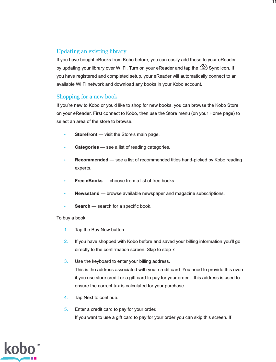 11Updating an existing libraryIf you have bought eBooks from Kobo before, you can easily add these to your eReader by updating your library over Wi Fi. Turn on your eReader and tap the   Sync icon. If you have registered and completed setup, your eReader will automatically connect to an available Wi Fi network and download any books in your Kobo account.Shopping for a new bookIf you’re new to Kobo or you’d like to shop for new books, you can browse the Kobo Store on your eReader. First connect to Kobo, then use the Store menu (on your Home page) to select an area of the store to browse.• Storefront — visit the Store’s main page.• Categories — see a list of reading categories.• Recommended — see a list of recommended titles hand-picked by Kobo reading     experts.• Free eBooks — choose from a list of free books.• Newsstand — browse available newspaper and magazine subscriptions.• Search — search for a speciﬁc book.To buy a book: 1.  Tap the Buy Now button. 2.  If you have shopped with Kobo before and saved your billing information you’ll go      directly to the conﬁrmation screen. Skip to step 7. 3.  Use the keyboard to enter your billing address.     This is the address associated with your credit card. You need to provide this even      if you use store credit or a gift card to pay for your order – this address is used to      ensure the correct tax is calculated for your purchase. 4.  Tap Next to continue. 5.  Enter a credit card to pay for your order.     If you want to use a gift card to pay for your order you can skip this screen. If  