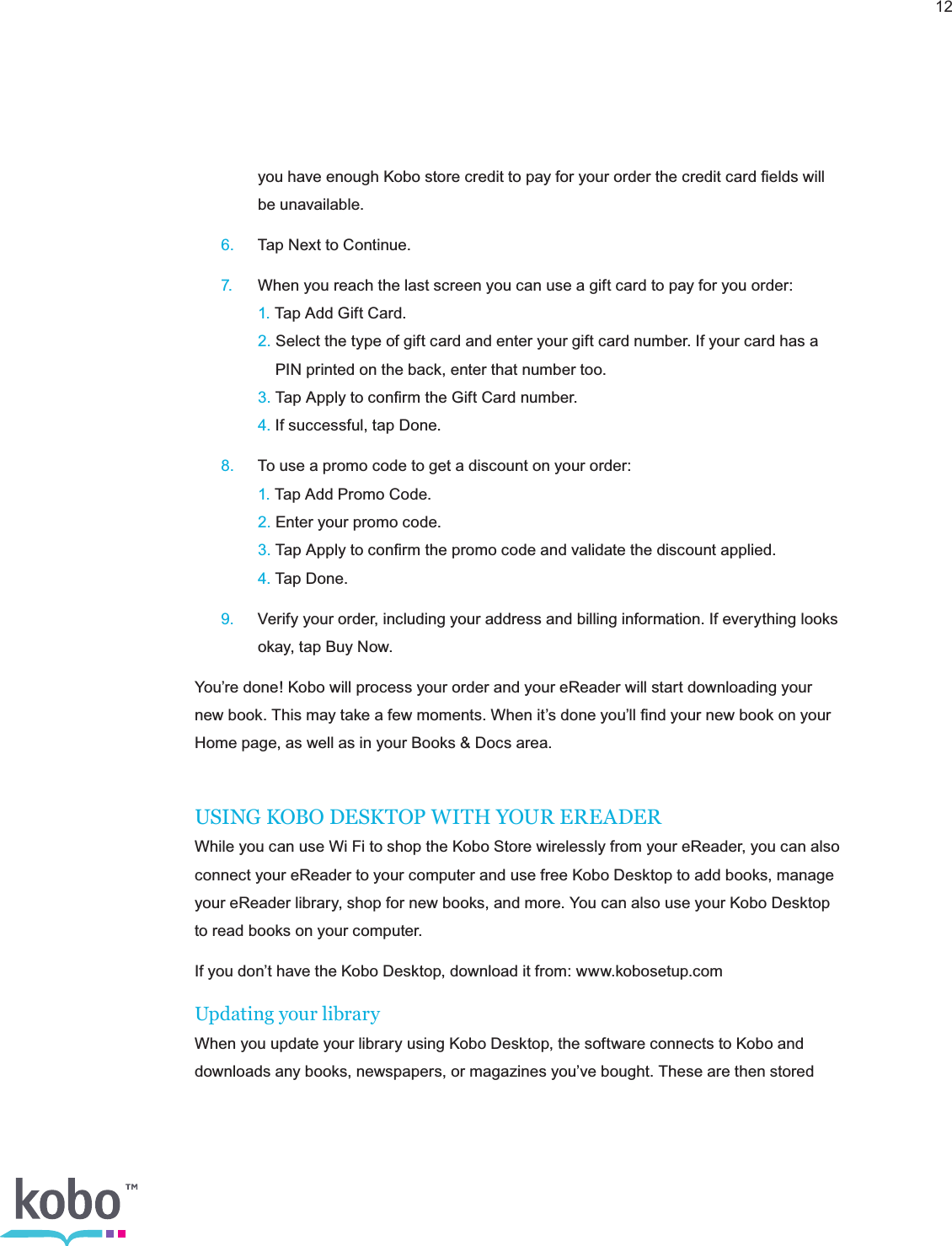 12    you have enough Kobo store credit to pay for your order the credit card ﬁelds will      be unavailable. 6.  Tap Next to Continue. 7.  When you reach the last screen you can use a gift card to pay for you order:    1. Tap Add Gift Card.    2. Select the type of gift card and enter your gift card number. If your card has a          PIN printed on the back, enter that number too.    3. Tap Apply to conﬁrm the Gift Card number.    4. If successful, tap Done. 8.  To use a promo code to get a discount on your order:    1. Tap Add Promo Code.    2. Enter your promo code.    3. Tap Apply to conﬁrm the promo code and validate the discount applied.    4. Tap Done. 9.  Verify your order, including your address and billing information. If everything looks      okay, tap Buy Now.You’re done! Kobo will process your order and your eReader will start downloading your new book. This may take a few moments. When it’s done you’ll ﬁnd your new book on your Home page, as well as in your Books &amp; Docs area.USING KOBO DESKTOP WITH YOUR EREADERWhile you can use Wi Fi to shop the Kobo Store wirelessly from your eReader, you can also connect your eReader to your computer and use free Kobo Desktop to add books, manage your eReader library, shop for new books, and more. You can also use your Kobo Desktop to read books on your computer.If you don’t have the Kobo Desktop, download it from: www.kobosetup.comUpdating your libraryWhen you update your library using Kobo Desktop, the software connects to Kobo and downloads any books, newspapers, or magazines you’ve bought. These are then stored 