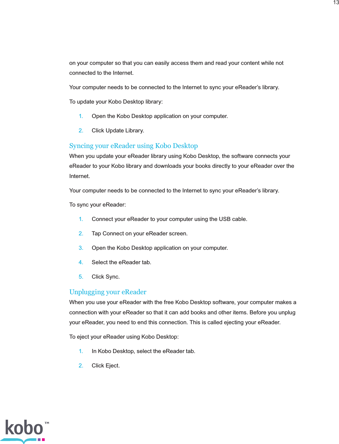 13on your computer so that you can easily access them and read your content while not connected to the Internet. Your computer needs to be connected to the Internet to sync your eReader’s library.To update your Kobo Desktop library: 1.  Open the Kobo Desktop application on your computer. 2.  Click Update Library.Syncing your eReader using Kobo DesktopWhen you update your eReader library using Kobo Desktop, the software connects your eReader to your Kobo library and downloads your books directly to your eReader over the Internet.Your computer needs to be connected to the Internet to sync your eReader’s library.To sync your eReader: 1.  Connect your eReader to your computer using the USB cable. 2.  Tap Connect on your eReader screen. 3.  Open the Kobo Desktop application on your computer. 4.  Select the eReader tab. 5.  Click Sync.Unplugging your eReaderWhen you use your eReader with the free Kobo Desktop software, your computer makes a connection with your eReader so that it can add books and other items. Before you unplug your eReader, you need to end this connection. This is called ejecting your eReader.To eject your eReader using Kobo Desktop: 1.  In Kobo Desktop, select the eReader tab. 2.  Click Eject.