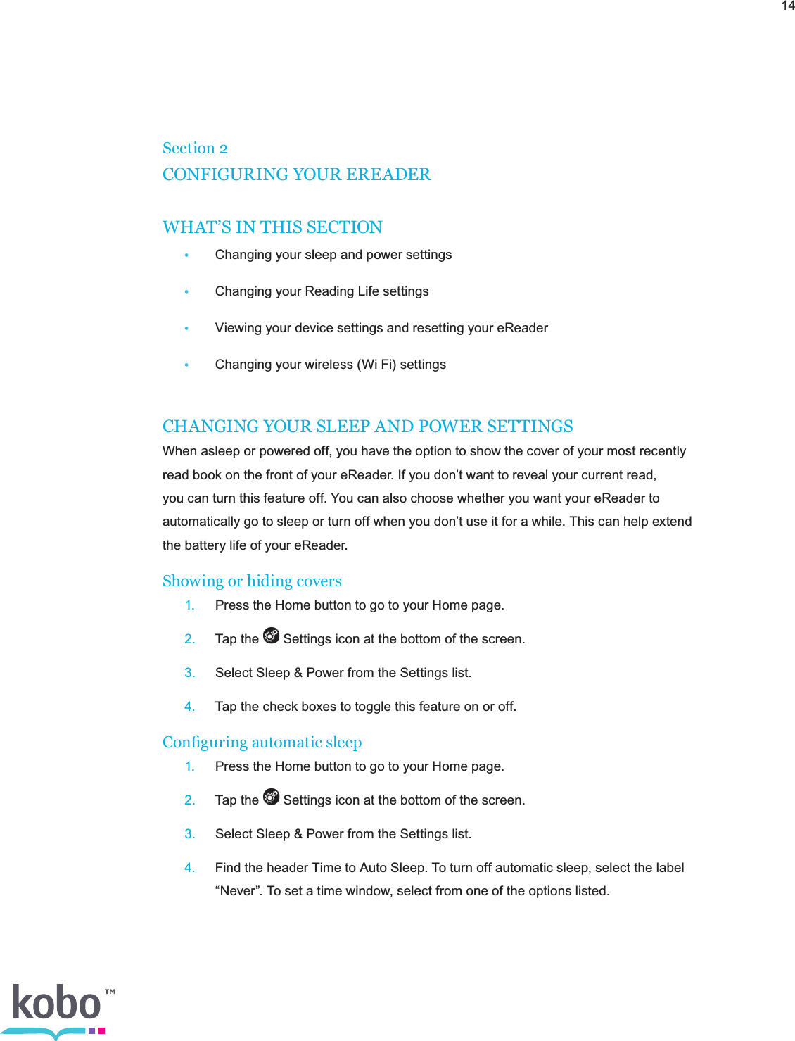 14Section 2CONFIGURING YOUR EREADERWHAT’S IN THIS SECTION•  Changing your sleep and power settings•  Changing your Reading Life settings•  Viewing your device settings and resetting your eReader•  Changing your wireless (Wi Fi) settingsCHANGING YOUR SLEEP AND POWER SETTINGSWhen asleep or powered off, you have the option to show the cover of your most recently read book on the front of your eReader. If you don’t want to reveal your current read, you can turn this feature off. You can also choose whether you want your eReader to automatically go to sleep or turn off when you don’t use it for a while. This can help extend the battery life of your eReader.Showing or hiding covers 1.  Press the Home button to go to your Home page. 2.  Tap the   Settings icon at the bottom of the screen. 3.  Select Sleep &amp; Power from the Settings list. 4.  Tap the check boxes to toggle this feature on or off.Conguring automatic sleep 1.  Press the Home button to go to your Home page. 2.  Tap the   Settings icon at the bottom of the screen. 3.  Select Sleep &amp; Power from the Settings list. 4.  Find the header Time to Auto Sleep. To turn off automatic sleep, select the label      “Never”. To set a time window, select from one of the options listed.