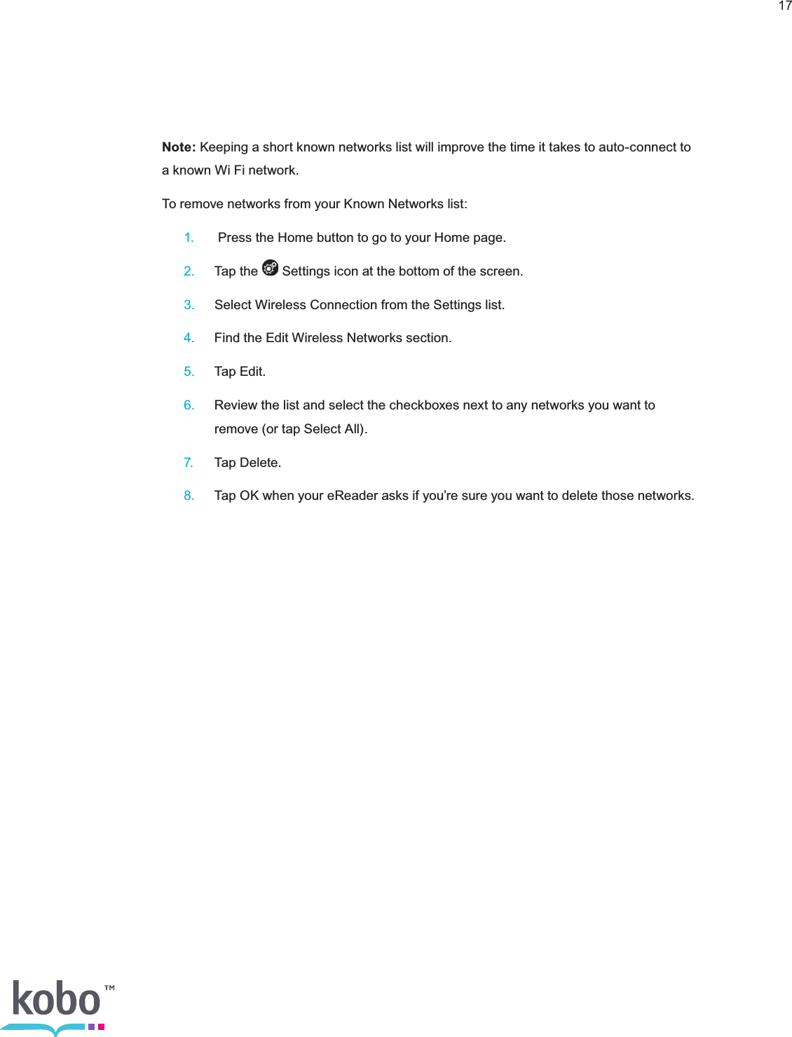 17Note: Keeping a short known networks list will improve the time it takes to auto-connect to a known Wi Fi network.To remove networks from your Known Networks list: 1.   Press the Home button to go to your Home page. 2.  Tap the   Settings icon at the bottom of the screen. 3.  Select Wireless Connection from the Settings list. 4.  Find the Edit Wireless Networks section. 5.  Tap Edit. 6.  Review the list and select the checkboxes next to any networks you want to      remove (or tap Select All). 7.  Tap Delete. 8.  Tap OK when your eReader asks if you’re sure you want to delete those networks.