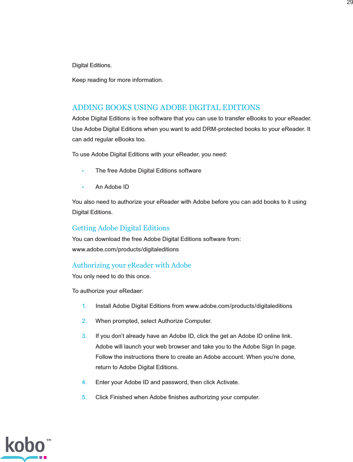 29Digital Editions.Keep reading for more information.ADDING BOOKS USING ADOBE DIGITAL EDITIONSAdobe Digital Editions is free software that you can use to transfer eBooks to your eReader. Use Adobe Digital Editions when you want to add DRM-protected books to your eReader. It can add regular eBooks too.To use Adobe Digital Editions with your eReader, you need:•  The free Adobe Digital Editions software•  An Adobe IDYou also need to authorize your eReader with Adobe before you can add books to it using  Digital Editions.Getting Adobe Digital EditionsYou can download the free Adobe Digital Editions software from:  www.adobe.com/products/digitaleditionsAuthorizing your eReader with AdobeYou only need to do this once.To authorize your eRedaer: 1.  Install Adobe Digital Editions from www.adobe.com/products/digitaleditions 2.  When prompted, select Authorize Computer. 3.  If you don’t already have an Adobe ID, click the get an Adobe ID online link.      Adobe will launch your web browser and take you to the Adobe Sign In page.      Follow the instructions there to create an Adobe account. When you’re done,      return to Adobe Digital Editions. 4.  Enter your Adobe ID and password, then click Activate. 5.  Click Finished when Adobe ﬁnishes authorizing your computer.