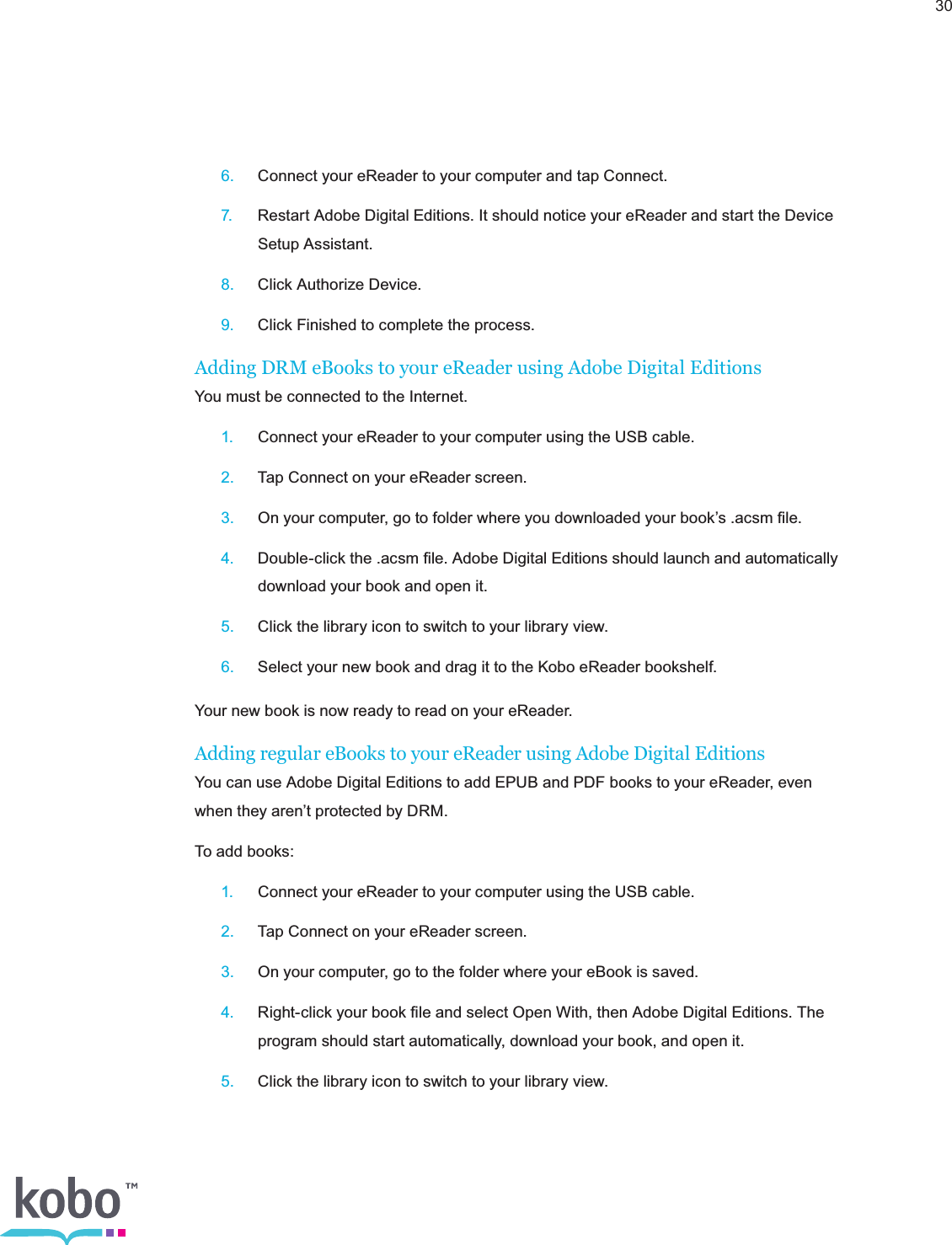 30 6.  Connect your eReader to your computer and tap Connect. 7.  Restart Adobe Digital Editions. It should notice your eReader and start the Device      Setup Assistant. 8.  Click Authorize Device. 9.  Click Finished to complete the process.Adding DRM eBooks to your eReader using Adobe Digital EditionsYou must be connected to the Internet. 1.  Connect your eReader to your computer using the USB cable. 2.  Tap Connect on your eReader screen. 3.  On your computer, go to folder where you downloaded your book’s .acsm ﬁle. 4.  Double-click the .acsm ﬁle. Adobe Digital Editions should launch and automatically      download your book and open it. 5.  Click the library icon to switch to your library view. 6.  Select your new book and drag it to the Kobo eReader bookshelf.Your new book is now ready to read on your eReader.Adding regular eBooks to your eReader using Adobe Digital Editions You can use Adobe Digital Editions to add EPUB and PDF books to your eReader, even when they aren’t protected by DRM.To add books: 1.  Connect your eReader to your computer using the USB cable. 2.  Tap Connect on your eReader screen. 3.  On your computer, go to the folder where your eBook is saved. 4.  Right-click your book ﬁle and select Open With, then Adobe Digital Editions. The      program should start automatically, download your book, and open it. 5.  Click the library icon to switch to your library view.