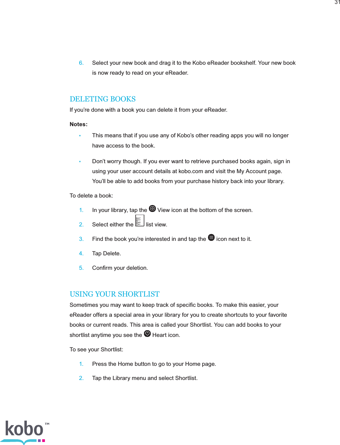 31 6.  Select your new book and drag it to the Kobo eReader bookshelf. Your new book      is now ready to read on your eReader.DELETING BOOKSIf you’re done with a book you can delete it from your eReader.Notes:  •  This means that if you use any of Kobo’s other reading apps you will no longer      have access to the book.•  Don’t worry though. If you ever want to retrieve purchased books again, sign in      using your user account details at kobo.com and visit the My Account page.       You’ll be able to add books from your purchase history back into your library.To delete a book: 1.  In your library, tap the   View icon at the bottom of the screen. 2.  Select either the   list view. 3.  Find the book you’re interested in and tap the   icon next to it. 4.  Tap Delete. 5.  Conﬁrm your deletion.USING YOUR SHORTLISTSometimes you may want to keep track of speciﬁc books. To make this easier, your eReader offers a special area in your library for you to create shortcuts to your favorite books or current reads. This area is called your Shortlist. You can add books to your shortlist anytime you see the   Heart icon.To see your Shortlist: 1.  Press the Home button to go to your Home page. 2.  Tap the Library menu and select Shortlist.