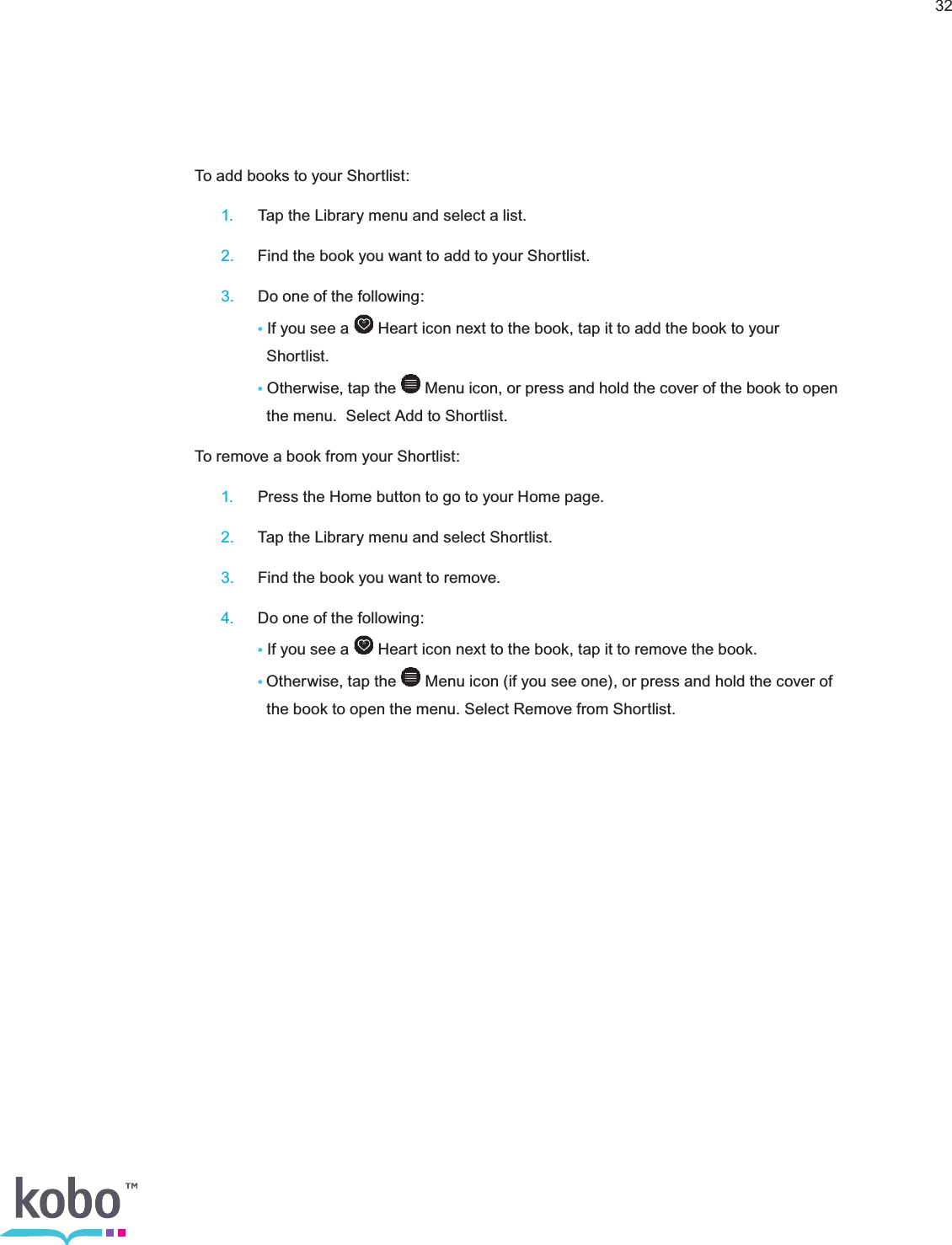 32To add books to your Shortlist: 1.  Tap the Library menu and select a list. 2.  Find the book you want to add to your Shortlist. 3.  Do one of the following:    • If you see a   Heart icon next to the book, tap it to add the book to your        Shortlist.    • Otherwise, tap the   Menu icon, or press and hold the cover of the book to open        the menu.  Select Add to Shortlist.To remove a book from your Shortlist: 1.  Press the Home button to go to your Home page. 2.  Tap the Library menu and select Shortlist. 3.  Find the book you want to remove. 4.  Do one of the following:    • If you see a   Heart icon next to the book, tap it to remove the book.    •Otherwise, tap the   Menu icon (if you see one), or press and hold the cover of        the book to open the menu. Select Remove from Shortlist.