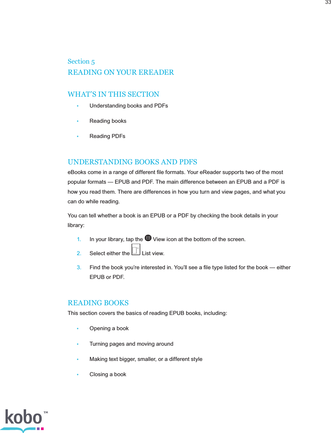 33Section 5READING ON YOUR EREADERWHAT’S IN THIS SECTION •  Understanding books and PDFs •  Reading books •  Reading PDFsUNDERSTANDING BOOKS AND PDFSeBooks come in a range of different ﬁle formats. Your eReader supports two of the most popular formats — EPUB and PDF. The main difference between an EPUB and a PDF is how you read them. There are differences in how you turn and view pages, and what you can do while reading.You can tell whether a book is an EPUB or a PDF by checking the book details in your library: 1.  In your library, tap the   View icon at the bottom of the screen. 2.  Select either the   List view. 3.  Find the book you’re interested in. You’ll see a ﬁle type listed for the book — either      EPUB or PDF.READING BOOKSThis section covers the basics of reading EPUB books, including: •  Opening a book •  Turning pages and moving around •  Making text bigger, smaller, or a different style •  Closing a book