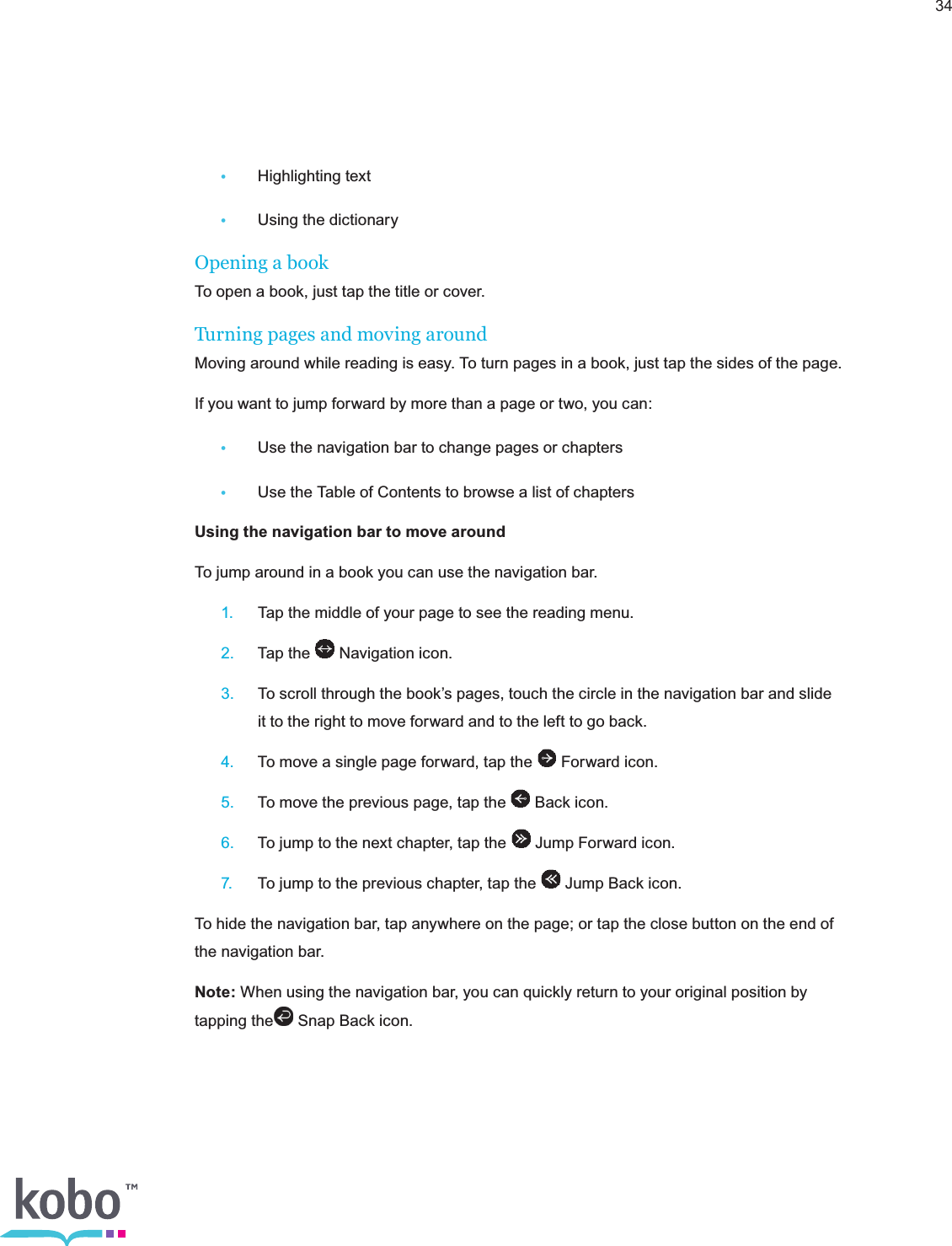 34 •  Highlighting text •  Using the dictionaryOpening a bookTo open a book, just tap the title or cover.Turning pages and moving aroundMoving around while reading is easy. To turn pages in a book, just tap the sides of the page.If you want to jump forward by more than a page or two, you can: •  Use the navigation bar to change pages or chapters •  Use the Table of Contents to browse a list of chaptersUsing the navigation bar to move aroundTo jump around in a book you can use the navigation bar. 1.  Tap the middle of your page to see the reading menu. 2.  Tap the   Navigation icon. 3.  To scroll through the book’s pages, touch the circle in the navigation bar and slide      it to the right to move forward and to the left to go back. 4.  To move a single page forward, tap the   Forward icon. 5.  To move the previous page, tap the   Back icon. 6.  To jump to the next chapter, tap the   Jump Forward icon. 7.  To jump to the previous chapter, tap the   Jump Back icon.To hide the navigation bar, tap anywhere on the page; or tap the close button on the end of the navigation bar.Note: When using the navigation bar, you can quickly return to your original position by tapping the  Snap Back icon. 