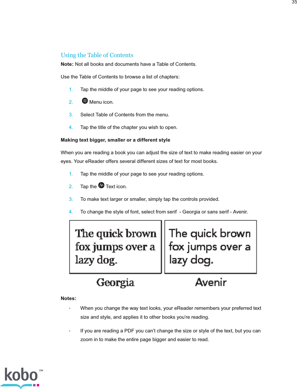 35Using the Table of ContentsNote: Not all books and documents have a Table of Contents.Use the Table of Contents to browse a list of chapters: 1.  Tap the middle of your page to see your reading options. 2.   Menu icon. 3.  Select Table of Contents from the menu. 4.  Tap the title of the chapter you wish to open.Making text bigger, smaller or a different styleWhen you are reading a book you can adjust the size of text to make reading easier on your eyes. Your eReader offers several different sizes of text for most books. 1.  Tap the middle of your page to see your reading options. 2.  Tap the   Text icon. 3.  To make text larger or smaller, simply tap the controls provided. 4.  To change the style of font, select from serif  - Georgia or sans serif - Avenir. Notes:  •  When you change the way text looks, your eReader remembers your preferred text      size and style, and applies it to other books you’re reading. •  If you are reading a PDF you can’t change the size or style of the text, but you can      zoom in to make the entire page bigger and easier to read.